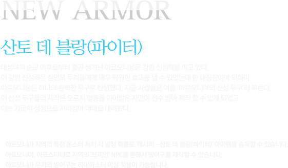 NEW ARMOUR 산토 데 블랑(파이터)대성녀의 순교 이후로부터 줄곧 생겨난 아르모니움은 강한 신성력을 띄고 있다. 이 강한 신성력은 심연의 무리들에게 매우 탁원한 효과를 낼 수 있었는데 한 대장장이에 의하여 아르모니움은 하나의 완벽한 무구로 탄생했다. 지금 사람들은 이를 ‘아르모니아의 신성 무구’라 부른다. 이 신성 무구들의 제작은 오로지 혈통을 이어받은 자만이 전수 받아 제작 할 수 있게 되었고 이는 가문의 상징으로 자리잡아 대대로 내려왔다아르모니아 지역의 특정 몬스터 처치 시 일정 확률로 '레시피 - 산토 데 블랑(파이터)' 아이템을 습득할 수 있습니다. 아르모니아, 아포스타데로 지역의 '브리안' NPC를 통해서 방어구를 제작할 수 있습니다. 아르모니아 무기와 방어구는 하이마스터 이상 착용이 가능합니다.