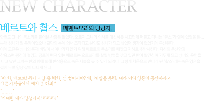 NEW CHARACTER 베르트와 촬스 메멘토모리의 방랑자.  한번도 그녀의 목소리를 들어본 사람은 없었다. 오로지 그녀의 의사를 대신하듯 시끄럽게 떠들고 다니는 '촬스'가 옆에 있었을 뿐... 본래 성녀가 될 운명이었으나 교단의 손에 의해 조작되고 본인도 성녀가 되고 싶었던 생각이 없었기에 무산된다. 이에 교단은 성녀의 존재 비밀이 새어나가지 않기 위해 베르트의 목소리를 빼앗고 지하로 추방시킨다. 지하의 음산함과 참혹스런 광경에 절망과 공포에 빠져 있는 베르트는 오르넬라를 살릴 방법을 찾고 있던 반이 발견하여 거두게 되고 성녀의 운명을 타고 났던 그녀는 반의 힘에 의해 반작용으로 죽은 자들을 볼 수 있게 되었다. 그렇게 처음으로 만나게 된 '촬스'라는 죽은 영혼을 곁에 두며 항상 같이 다니게 된다. 이 봐, 베르트! 뭐라고 말 좀 해봐. 넌 벙어리야? 왜, 왜 말을 못해! 내가 너의 영혼의 동반자라고 다른 사람들에게 얘기 좀 해봐! ...... . 기대한 내가 멍청이지! 하하하! - ＇베르트와 촬스' 일상 대화 속에서 - 