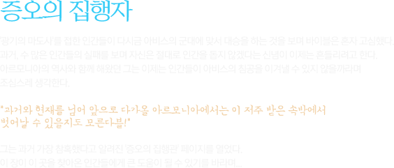 광기의 마도사'를 접한 인간들이 다시금 아비스의 군대에 맞서 대승을 하는 것을 보며 바이블은 혼자 고심했다. 과거, 수 많은 인간들의 실패를 보며 자신은 절대로 인간을 돕지 않겠다는 신념이 이제는 흔들리려고 한다. 아르모니아의 역사와 함께 해왔던 그는 이제는 인간들이 아비스의 침공을 이겨낼 수 있지 않을까라며 조심스레 생각한다.과거와 현재를 넘어 앞으로 다가올 아르모니아에서는 이 저주 받은 속박에서 벗어날 수 있을지도 모른다블!그는 과거 가장 참혹했다고 알려진 '증오의 집행관' 페이지를 열었다. 이 장이 이 곳을 찾아온 인간들에게 큰 도움이 될 수 있기를 바라며... 