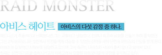 RAID MONSTER 아비스 헤이트 아비스의 다섯 감정 중 하나.  매드니스가 즉흥적이고 난폭했다면 그는 교활하고 냉철했다. 언제나 최고의 상황을 만들기 위해 움직였던 그는 2차 아르모니아 성전에서 인간들에게 대승할 수 있었던 전략을 세워 단번에 아비스의 신임을 얻게 된다. 아비스의 실질적인 지휘부를 담당하고 있으며 그의 측근인 나바스와 사이가 좋지 않다고 알려져 있다. 현재는 심연의 기운을 증폭시키고자 비에고에서 오염된 아르모니움의 균형을 유지하고 있다. 