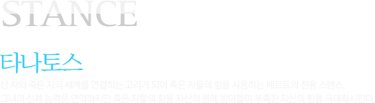 STANCE 타나토스 산 자와 죽은 자의 세계를 연결하는 고리가 되어 죽은 자들의 힘을 사용하는 베르트의 전용 스탠스. 그녀의 신체 능력은 연약하지만 죽은 자들의 힘을 자신의 몸에 받아들여 부족한 자신의 힘을 극대화시킨다. 